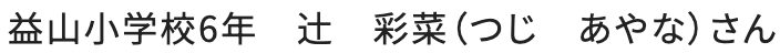 益山小学校6年　辻　彩菜（つじ　あやな）さん
